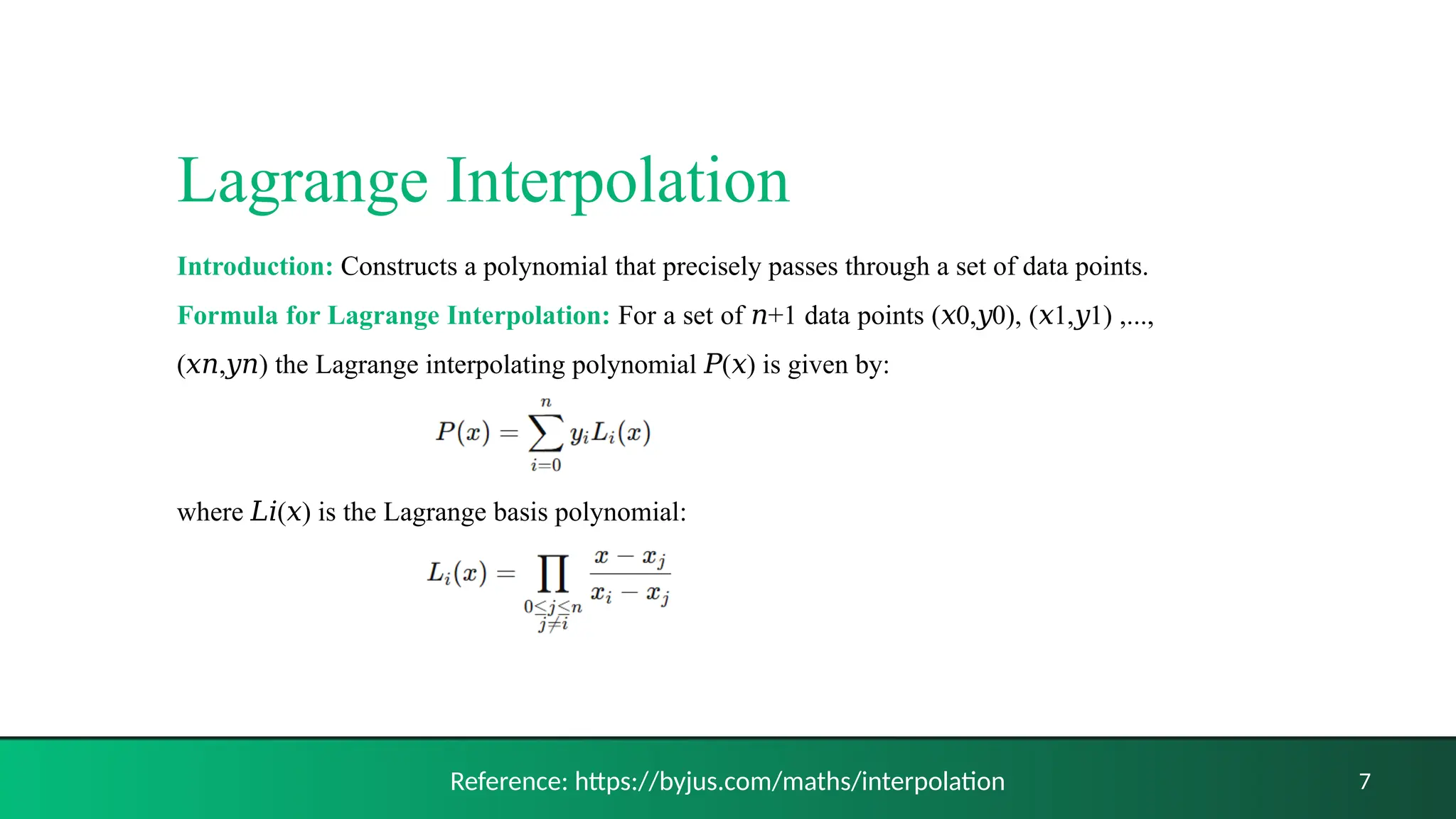 Lagrange Interpolation
Introduction: Constructs a polynomial that precisely passes through a set of data points.
Formula for Lagrange Interpolation: For a set of +1 data points ( 0, 0), ( 1, 1) ,...,
𝑛 𝑥 𝑦 𝑥 𝑦
( , ) the Lagrange interpolating polynomial ( ) is given by:
𝑥𝑛 𝑦𝑛 𝑃 𝑥
where ( ) is the Lagrange basis polynomial:
𝐿𝑖 𝑥
7
Reference: https://byjus.com/maths/interpolation
 