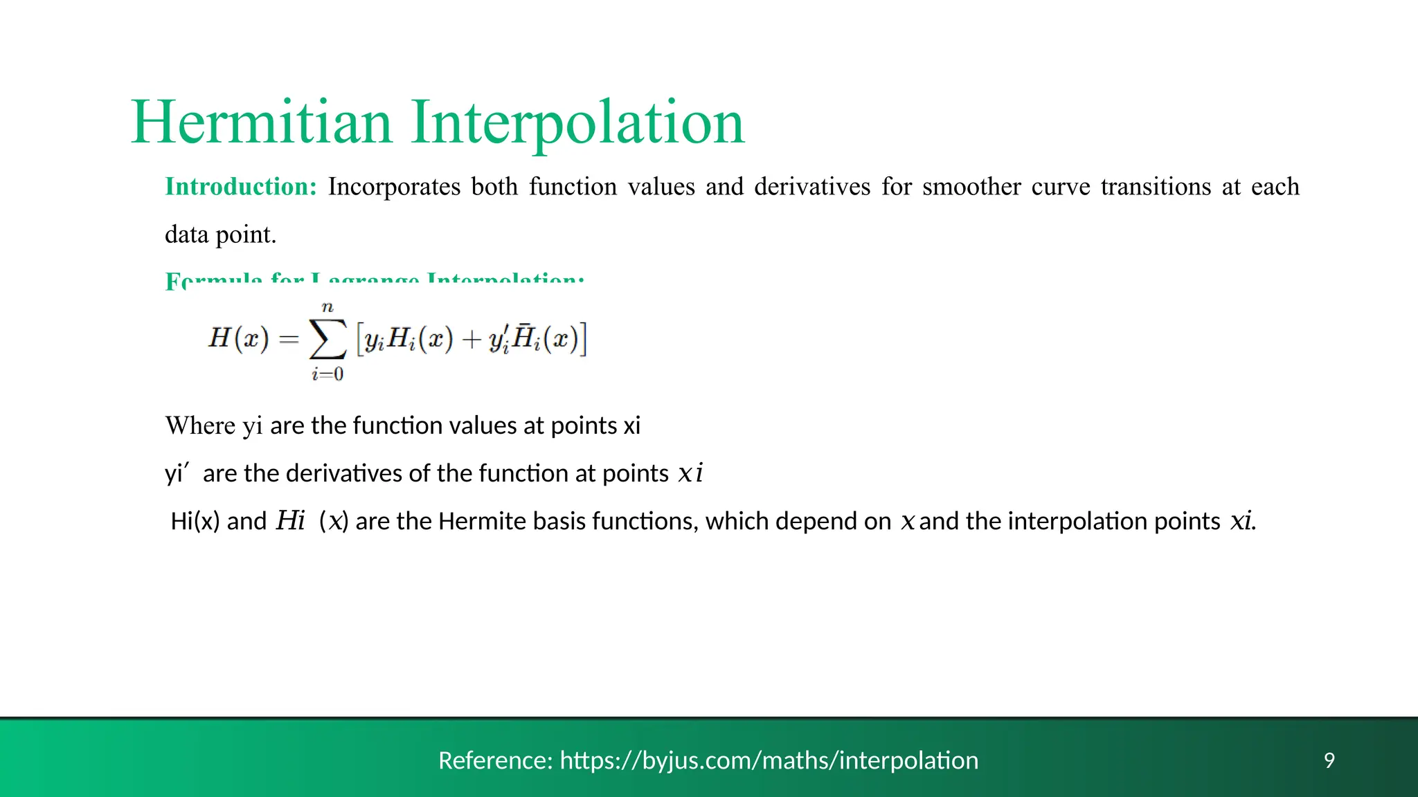 Introduction: Incorporates both function values and derivatives for smoother curve transitions at each
data point.
Formula for Lagrange Interpolation:
Where yi are the function values at points xi
yi ​ are the derivatives of the function at points
′ 𝑥𝑖
​Hi​
(x) and ( ) are the Hermite basis functions, which depend on and the interpolation points .
𝐻𝑖 𝑥 𝑥 𝑥𝑖
9
Reference: https://byjus.com/maths/interpolation
Hermitian Interpolation
 