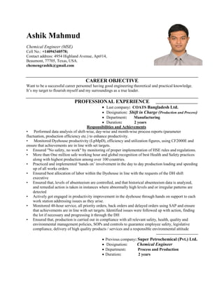 Ashik Mahmud
Chemical Engineer (MSE)
Cell No.: +14094340578;
Contact address: 4954 Highland Avenue, Apt#14,
Beaumont, 77705, Texas, USA.
chemengrashik@gmail.com
CAREER OBJECTIVE
Want to be a successful career personnel having good engineering theoretical and practical knowledge.
It’s my target to flourish myself and my surroundings as a true leader.
PROFESSIONAL EXPERIENCE
• Last company: COATS Bangladesh Ltd.
• Designation: Shift in Charge (Production and Process)
• Department: Manufacturing
• Duration: 2 years
Responsibilities and Achievements
• Performed data analysis of shift-wise, day-wise and month-wise process reports (parameter
fluctuation, production efficiency etc.) to enhance productivity.
• Monitored Dyehouse productivity (LpMpD), efficiency and utilization figures, using CF2000E and
ensure that achievements are in line with set targets.
• Ensured "No safety, no work" by monitoring of proper implementation of HSE rules and regulations.
• More than One million safe working hour and global recognition of best Health and Safety practices
along with highest production among over 100 countries.
• Practiced and implemented ‘hands on’ involvement in the day to day production loading and speeding
up of all works orders
• Ensured best allocation of labor within the Dyehouse in line with the requests of the DH shift
executive
• Ensured that, levels of absenteeism are controlled, and that historical absenteeism data is analyzed,
and remedial action is taken in instances where abnormally high levels and or irregular patterns are
detected
• Actively got engaged in productivity improvement in the dyehouse through hands on support to each
work station addressing issues as they arise.
• Monitored 48-hour service, all priority orders, back orders and delayed orders using SAP and ensure
that achievements are in line with set targets. Identified issues were followed up with action, finding
the lot if necessary and progressing it through the DH
• Ensured that, production is carried out in compliance with all relevant safety, health, quality and
environmental management policies, SOPs and controls to guarantee employee safety, legislative
compliance, delivery of high quality products / services and a responsible environmental attitude
• Previous company: Super Petrochemical (Pvt.) Ltd.
• Designation: Chemical Engineer
• Department: Process and Production
• Duration: 2 years
 