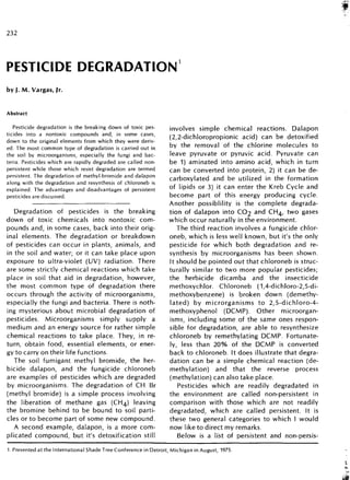 232
PESTICIDE DEGRADATION
by J.M.Vargas, jr.
Abstract
Pesticide degradation is the breaking down of toxic pes-
ticides into a nontoxic compounds and, in some cases,
down to the original elements from which they were deriv-
ed. The most common type of degradation is carried out in
the soil by microorganisms, especially the fungi and bac-
teria. Pesticides which are rapidly degraded are called non-
persistent while those which resist degradation are termed
persistent. The degradation of methyl-bromide and dalapon
along with the degradation and resynthesis of chloroneb is
explained. The advantages and disadvantages of persistent
pesticides are discussed.
Degradation of pesticides is the breaking
down of toxic chemicals into nontoxic com-
pounds and, in some cases, back into their orig-
inal elements. The degradation or breakdown
of pesticides can occur in plants, animals, and
in the soil and water; or it can take place upon
exposure to ultra-violet (UV) radiation. There
are some strictly chemical reactions which take
place in soil that aid in degradation, however,
the most common type of degradation there
occurs through the activity of microorganisms,
especially the fungi and bacteria. There is noth-
ing mysterious about microbial degradation of
pesticides. Microorganisms simply supply a
medium and an energy source for rather simple
chemical reactions to take place. They, in re-
turn, obtain food, essential elements, or ener-
gy to carry on their life functions.
The soil fumigant methyl bromide, the her-
bicide dalapon, and the fungicide chloroneb
are examples of pesticides which are degraded
by microorganisms. The degradation of CH Br
(methyl bromide) is a simple process involving
the liberation of methane gas (CH4) leaving
the bromine behind to be bound to soil parti-
cles or to become part of some new compound.
A second example, dalapon, is a more com-
plicated compound, but it's detoxification still
involves simple chemical reactions. Dalapon
(2,2-dichloropropionic acid) can be detoxified
by the removal of the chlorine molecules to
leave pyruvate or pyruvic acid. Pyruvate can
be 1) aminated into amino acid, which in turn
can be converted into protein, 2) it can be de-
carboxylated and be utilized in the formation
of lipids or 3) it can enter the Kreb Cycle and
become part of this energy producing cycle.
Another possiblility is the complete degrada-
tion of dalapon into CO2 and CH4, two gases
which occur naturally in the environment.
The third reaction involves a fungicide chlor-
oneb, which is less well known, but it's the only
pesticide for which both degradation and re-
synthesis by microorganisms has been shown.
It should be pointed out that chloroneb is struc-
turally similar to two more popular pesticides;
the herbicide dicamba and the insecticide
methoxychlor. Chloroneb (1,4-dichloro-2,5-di-
methoxybenzene) is broken down (demethy-
lated) by microrganisms to 2,5-dichloro-4-
methoxyphenol (DCMP). Other microorgan-
isms, including some of the same ones respon-
sible for degradation, are able to resynthesize
chloroneb by remethylating DCMP. Fortunate-
ly, less than 20% of the DCMP is converted
back to chloroneb. It does illustrate that degra-
dation can be a simple chemical reaction (de-
methylation) and that the reverse process
(methylation) can also take place.
Pesticides which are readily degradated in
the environment are called non-persistent in
comparison with those which are not readily
degradated, which are called persistent. It is
these two general categories to which I would
now like to direct my remarks.
Below is a list of persistent and non-persis-
1. Presented at the International Shade Tree Conference in Detroit, Michigan in August, 1975.
 