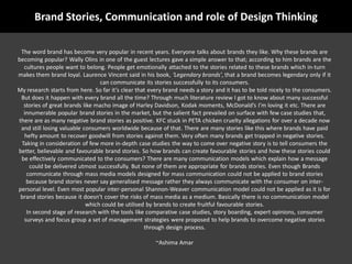 Brand Stories, Communication and role of Design Thinking

 The word brand has become very popular in recent years. Everyone talks about brands they like. Why these brands are
becoming popular? Wally Olins in one of the guest lectures gave a simple answer to that; according to him brands are the
  cultures people want to belong. People get emotionally attached to the stories related to these brands which in-turn
makes them brand loyal. Laurence Vincent said in his book, Legendary brands, that a brand becomes legendary only if it
                                 can communicate its stories successfully to its consumers.
My research starts from here. So far its clear that every brand needs a story and it has to be told nicely to the consumers.
 But does it happen with every brand all the time? Through much literature review I got to know about many successful
  stories of great brands like macho image of Harley Davidson, Kodak moments, McDonalds Im loving it etc. There are
  innumerable popular brand stories in the market, but the salient fact prevailed on surface with few case studies that,
there are as many negative brand stories as positive. KFC stuck in PETA chicken cruelty allegations for over a decade now
 and still losing valuable consumers worldwide because of that. There are many stories like this where brands have paid
   hefty amount to recover goodwill from stories against them. Very often many brands get trapped in negative stories.
 Taking in consideration of few more in-depth case studies the way to come over negative story is to tell consumers the
better, believable and favourable brand stories. So how brands can create favourable stories and how these stories could
 be effectively communicated to the consumers? There are many communication models which explain how a message
     could be delivered utmost successfully. But none of them are appropriate for brands stories. Even though Brands
    communicate through mass media models designed for mass communication could not be applied to brand stories
   because brand stories never say generalised message rather they always communicate with the consumer on inter-
personal level. Even most popular inter-personal Shannon-Weaver communication model could not be applied as it is for
 brand stories because it doesnt cover the risks of mass media as a medium. Basically there is no communication model
                            which could be utilised by brands to create fruitful favourable stories.
    In second stage of research with the tools like comparative case studies, story boarding, expert opinions, consumer
  surveys and focus group a set of management strategies were proposed to help brands to overcome negative stories
                                                   through design process.

                                                       ~Ashima Amar
 