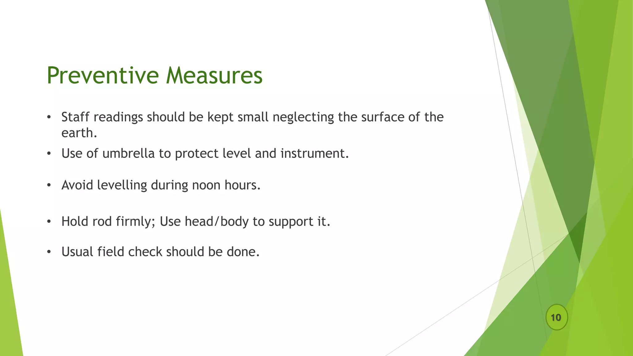 Preventive Measures
10
• Staff readings should be kept small neglecting the surface of the
earth.
• Use of umbrella to protect level and instrument.
• Avoid levelling during noon hours.
• Hold rod firmly; Use head/body to support it.
• Usual field check should be done.
 