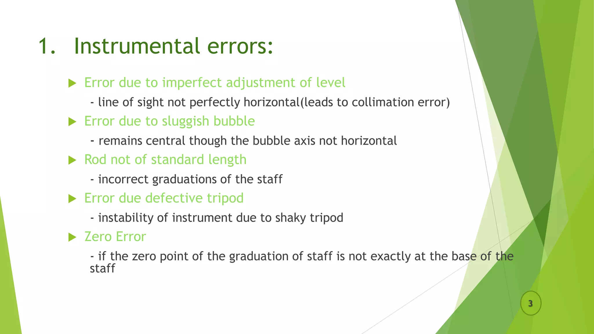 1. Instrumental errors:
 Error due to imperfect adjustment of level
- line of sight not perfectly horizontal(leads to collimation error)
 Error due to sluggish bubble
- remains central though the bubble axis not horizontal
 Rod not of standard length
- incorrect graduations of the staff
 Error due defective tripod
- instability of instrument due to shaky tripod
 Zero Error
- if the zero point of the graduation of staff is not exactly at the base of the
staff
3
 