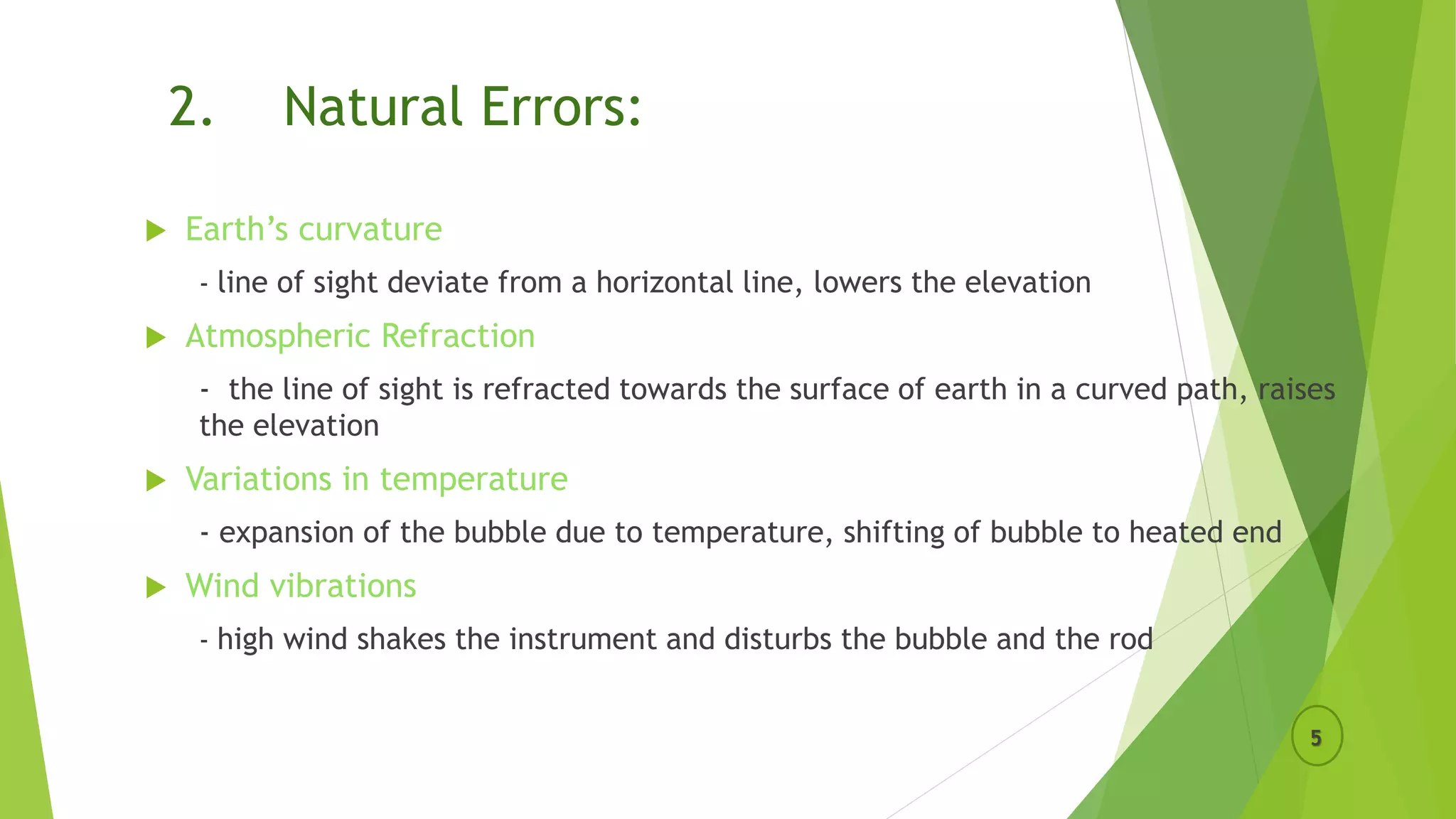 2. Natural Errors:
 Earth’s curvature
- line of sight deviate from a horizontal line, lowers the elevation
 Atmospheric Refraction
- the line of sight is refracted towards the surface of earth in a curved path, raises
the elevation
 Variations in temperature
- expansion of the bubble due to temperature, shifting of bubble to heated end
 Wind vibrations
- high wind shakes the instrument and disturbs the bubble and the rod
5
 