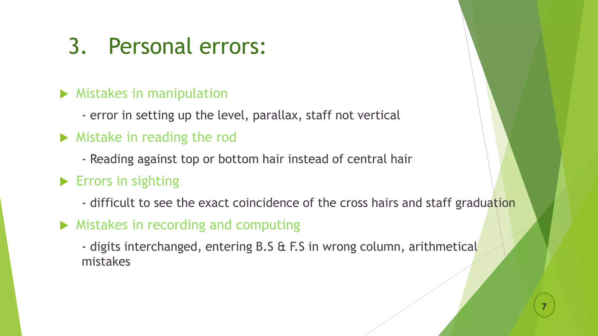 3. Personal errors:
 Mistakes in manipulation
- error in setting up the level, parallax, staff not vertical
 Mistake in reading the rod
- Reading against top or bottom hair instead of central hair
 Errors in sighting
- difficult to see the exact coincidence of the cross hairs and staff graduation
 Mistakes in recording and computing
- digits interchanged, entering B.S & F.S in wrong column, arithmetical
mistakes
7
 