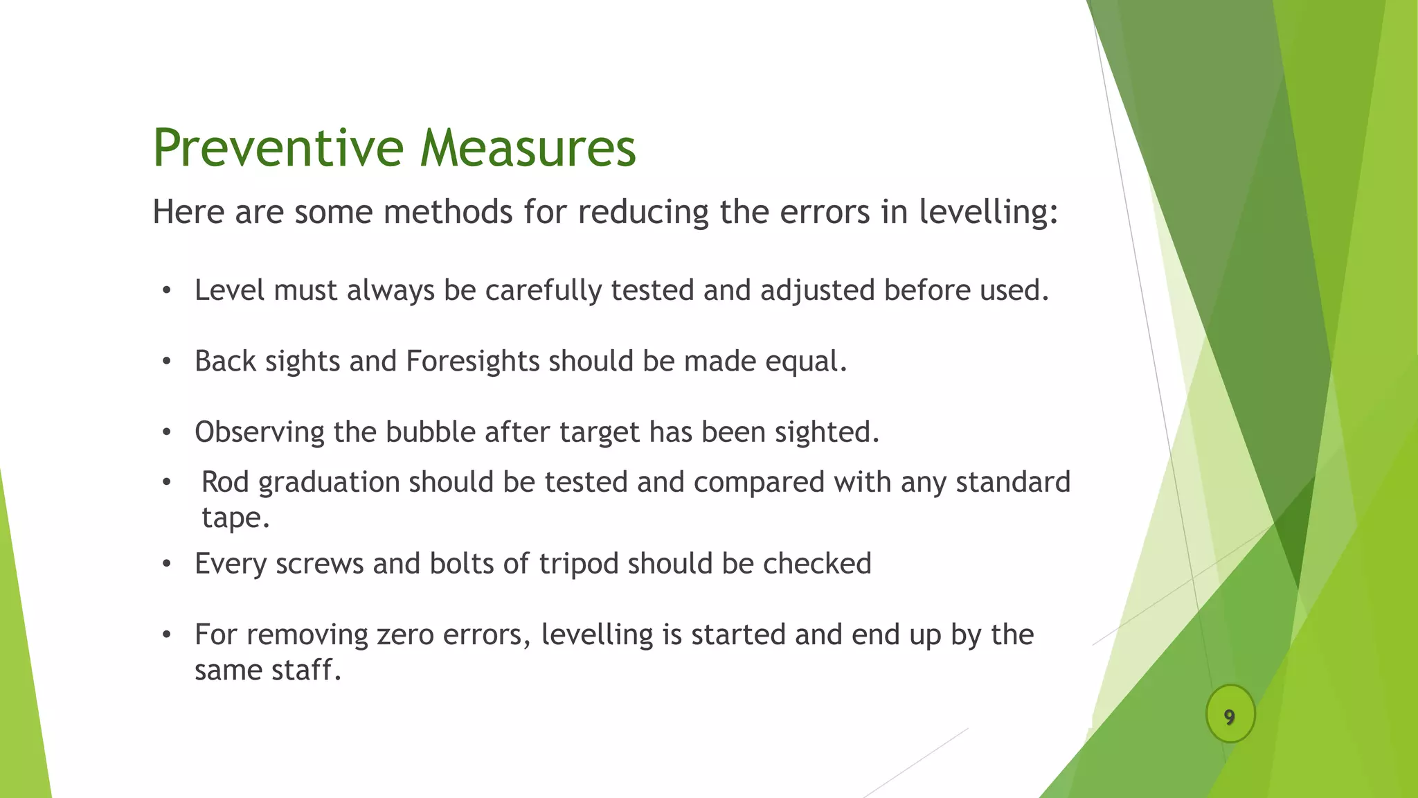 Preventive Measures
Here are some methods for reducing the errors in levelling:
9
• Level must always be carefully tested and adjusted before used.
• Back sights and Foresights should be made equal.
• Observing the bubble after target has been sighted.
• Rod graduation should be tested and compared with any standard
tape.
• Every screws and bolts of tripod should be checked
• For removing zero errors, levelling is started and end up by the
same staff.
 