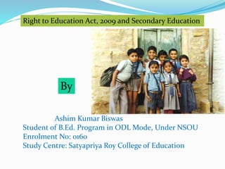 Right to Education Act, 2009 and Secondary Education 
By 
Ashim Kumar Biswas 
Student of B.Ed. Program in ODL Mode, Under NSOU 
Enrolment No: 0160 
Study Centre: Satyapriya Roy College of Education 
 