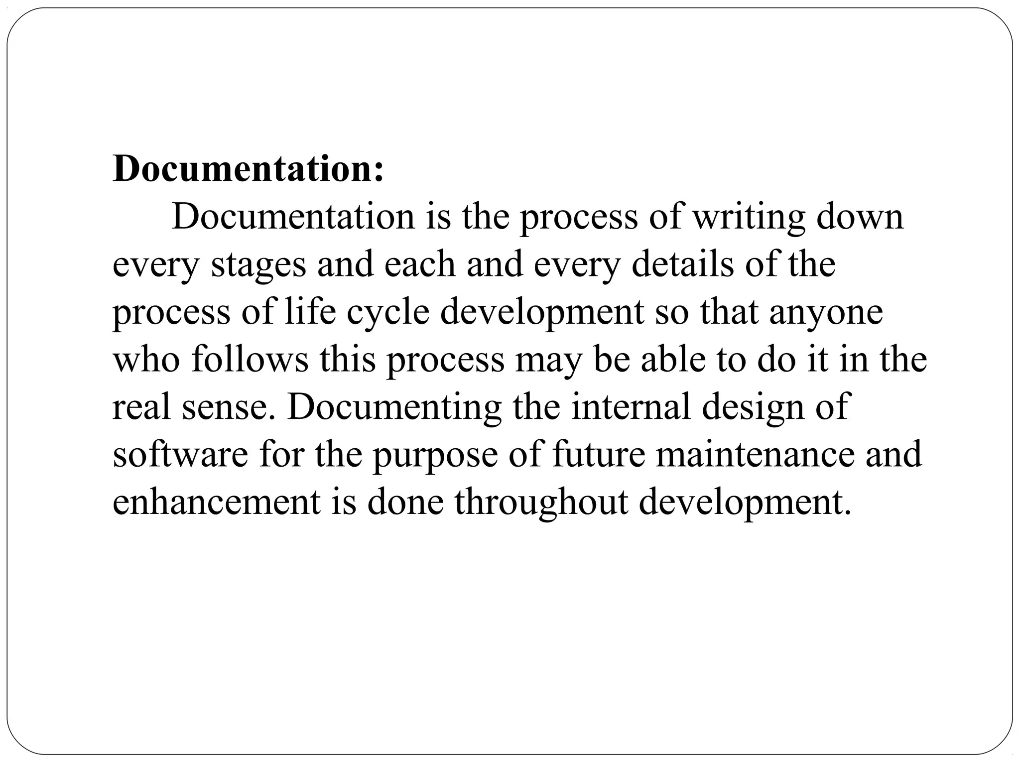 Documentation:
Documentation is the process of writing down
every stages and each and every details of the
process of life cycle development so that anyone
who follows this process may be able to do it in the
real sense. Documenting the internal design of
software for the purpose of future maintenance and
enhancement is done throughout development.
 