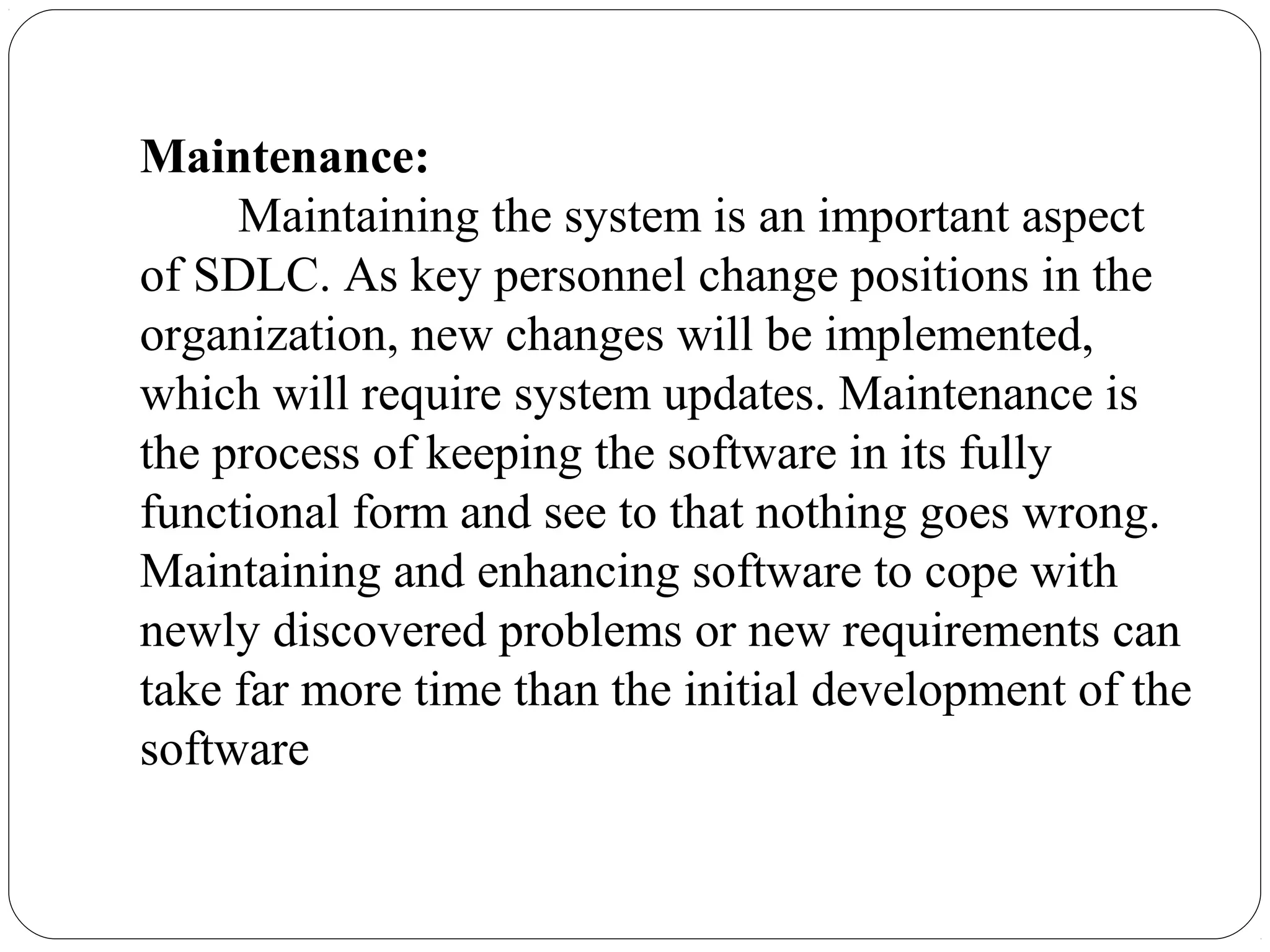 Maintenance:
Maintaining the system is an important aspect
of SDLC. As key personnel change positions in the
organization, new changes will be implemented,
which will require system updates. Maintenance is
the process of keeping the software in its fully
functional form and see to that nothing goes wrong.
Maintaining and enhancing software to cope with
newly discovered problems or new requirements can
take far more time than the initial development of the
software
 