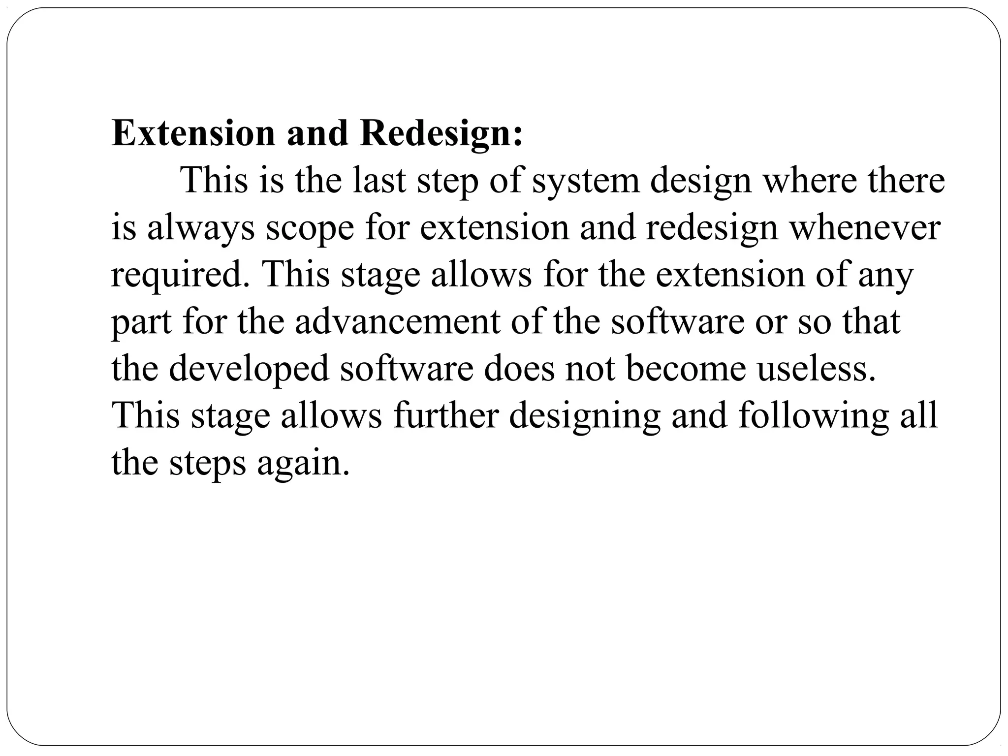 Extension and Redesign:
This is the last step of system design where there
is always scope for extension and redesign whenever
required. This stage allows for the extension of any
part for the advancement of the software or so that
the developed software does not become useless.
This stage allows further designing and following all
the steps again.
 
