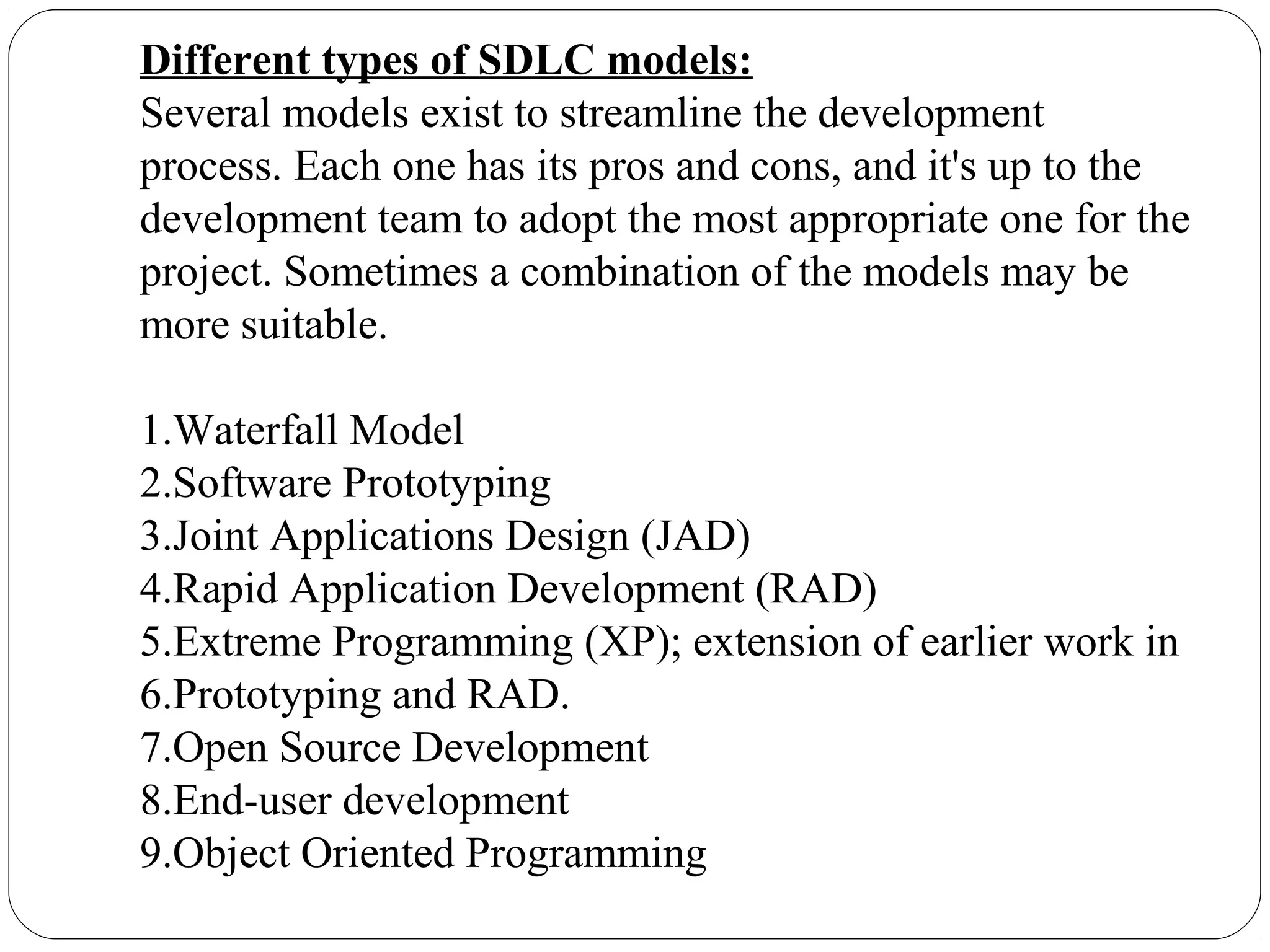 Different types of SDLC models:
Several models exist to streamline the development
process. Each one has its pros and cons, and it's up to the
development team to adopt the most appropriate one for the
project. Sometimes a combination of the models may be
more suitable.
1.Waterfall Model
2.Software Prototyping
3.Joint Applications Design (JAD)
4.Rapid Application Development (RAD)
5.Extreme Programming (XP); extension of earlier work in
6.Prototyping and RAD.
7.Open Source Development
8.End-user development
9.Object Oriented Programming
 