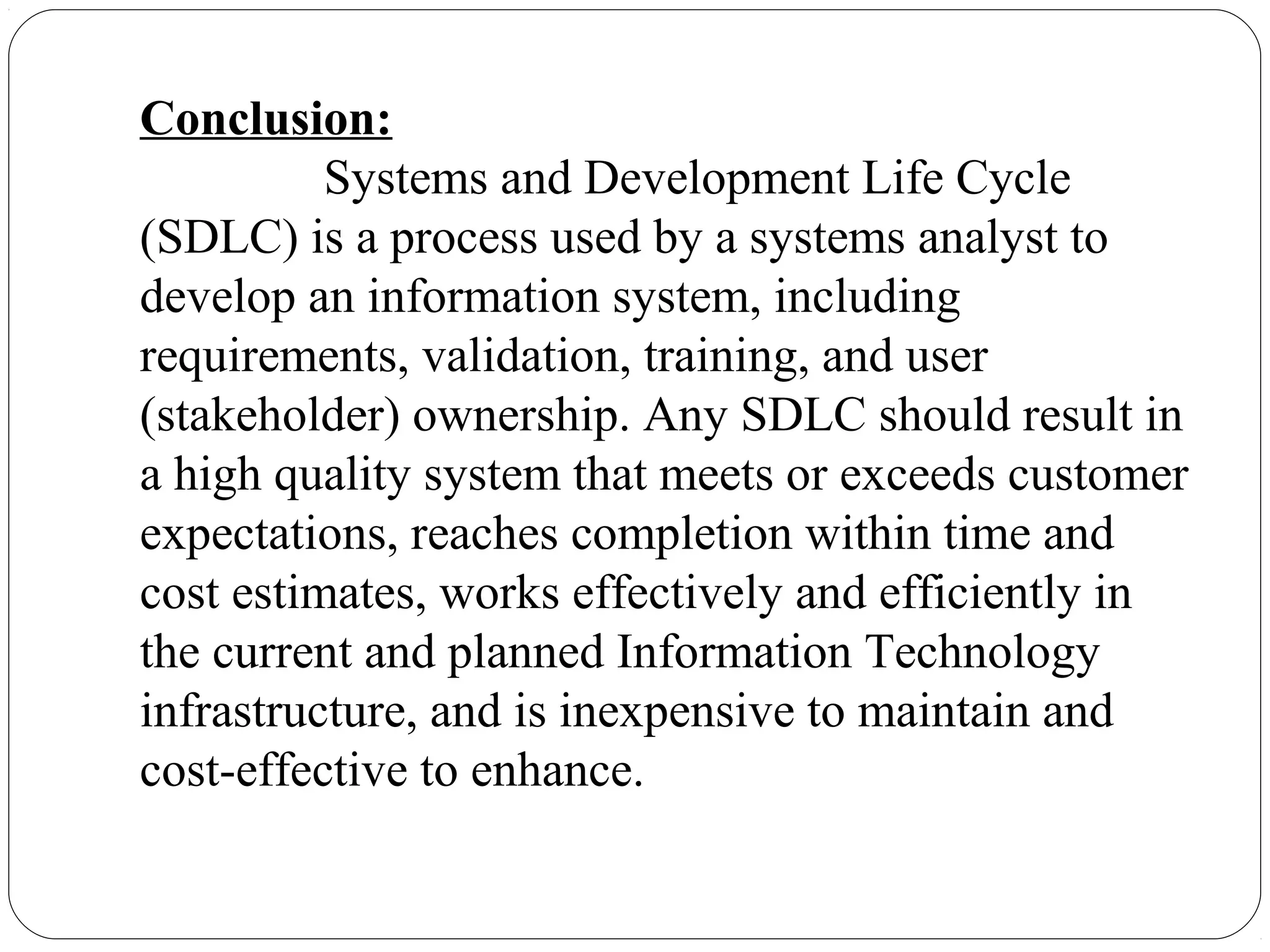 Conclusion:
Systems and Development Life Cycle
(SDLC) is a process used by a systems analyst to
develop an information system, including
requirements, validation, training, and user
(stakeholder) ownership. Any SDLC should result in
a high quality system that meets or exceeds customer
expectations, reaches completion within time and
cost estimates, works effectively and efficiently in
the current and planned Information Technology
infrastructure, and is inexpensive to maintain and
cost-effective to enhance.
 