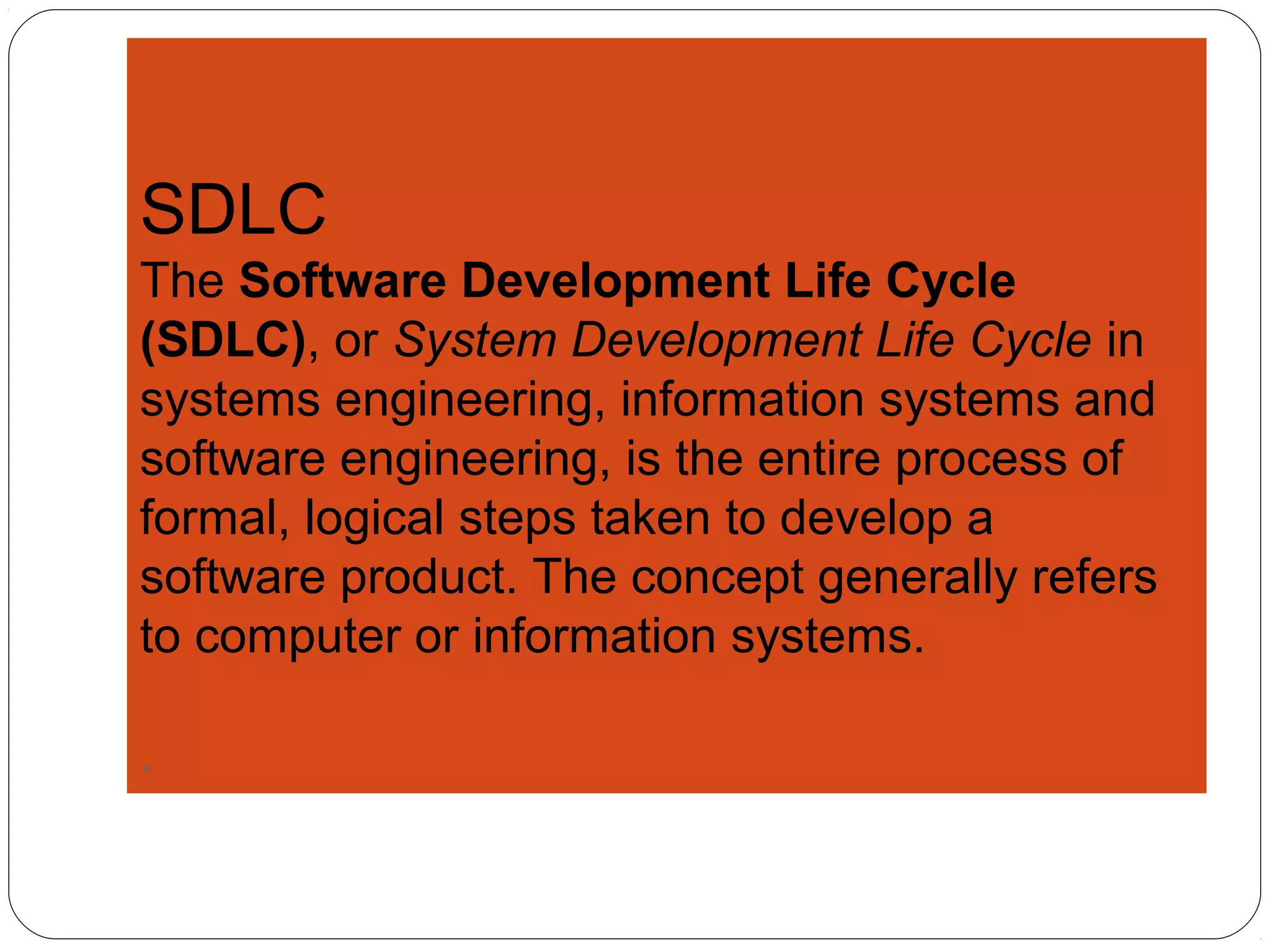 SDLC
The Software Development Life Cycle
(SDLC), or System Development Life Cycle in
systems engineering, information systems and
software engineering, is the entire process of
formal, logical steps taken to develop a
software product. The concept generally refers
to computer or information systems.
.
 