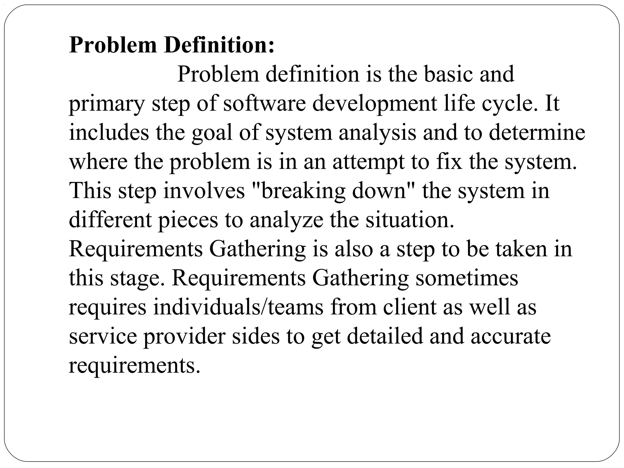 Problem Definition:
Problem definition is the basic and
primary step of software development life cycle. It
includes the goal of system analysis and to determine
where the problem is in an attempt to fix the system.
This step involves "breaking down" the system in
different pieces to analyze the situation.
Requirements Gathering is also a step to be taken in
this stage. Requirements Gathering sometimes
requires individuals/teams from client as well as
service provider sides to get detailed and accurate
requirements.
 