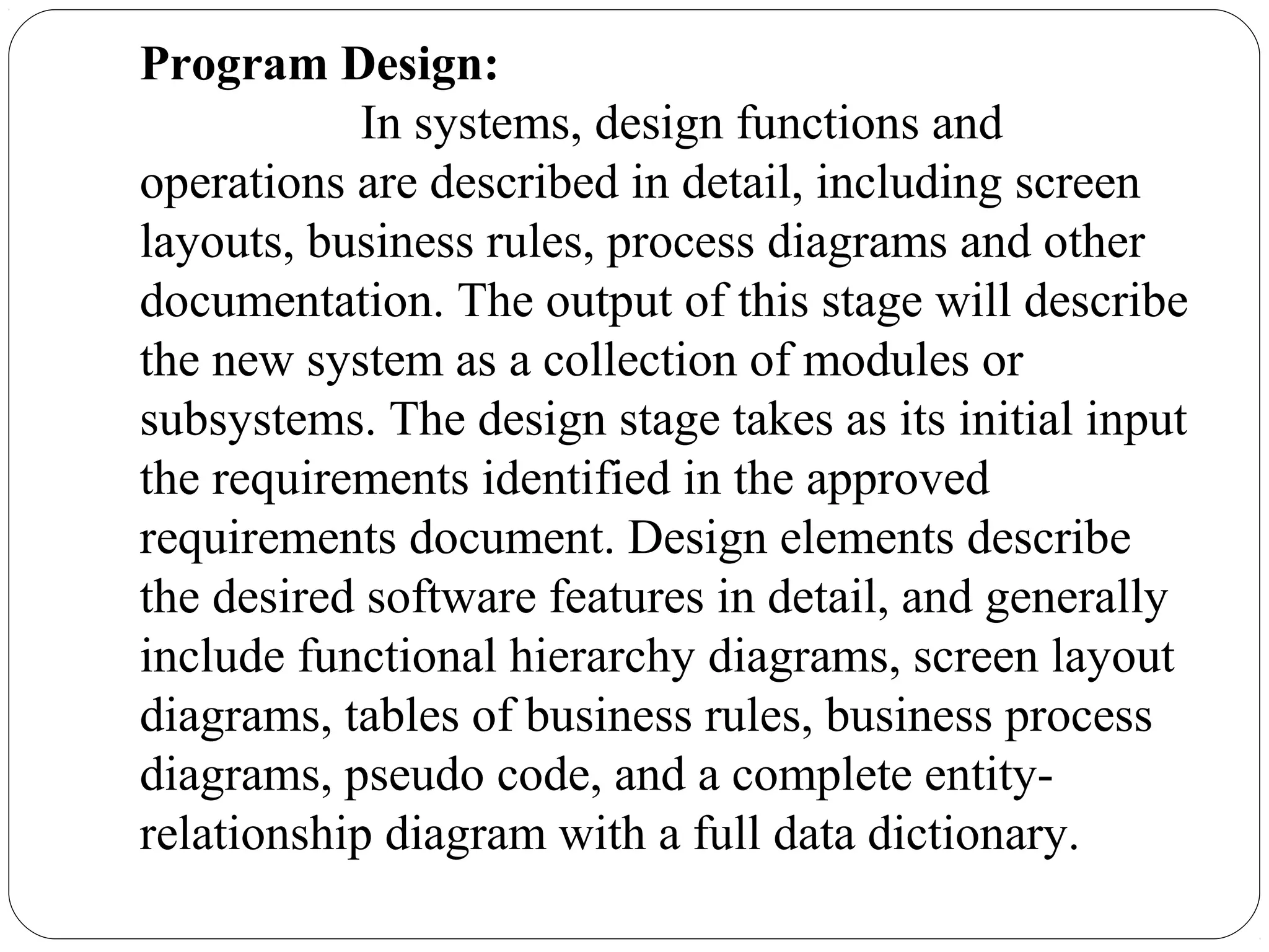 Program Design:
In systems, design functions and
operations are described in detail, including screen
layouts, business rules, process diagrams and other
documentation. The output of this stage will describe
the new system as a collection of modules or
subsystems. The design stage takes as its initial input
the requirements identified in the approved
requirements document. Design elements describe
the desired software features in detail, and generally
include functional hierarchy diagrams, screen layout
diagrams, tables of business rules, business process
diagrams, pseudo code, and a complete entity-
relationship diagram with a full data dictionary.
 