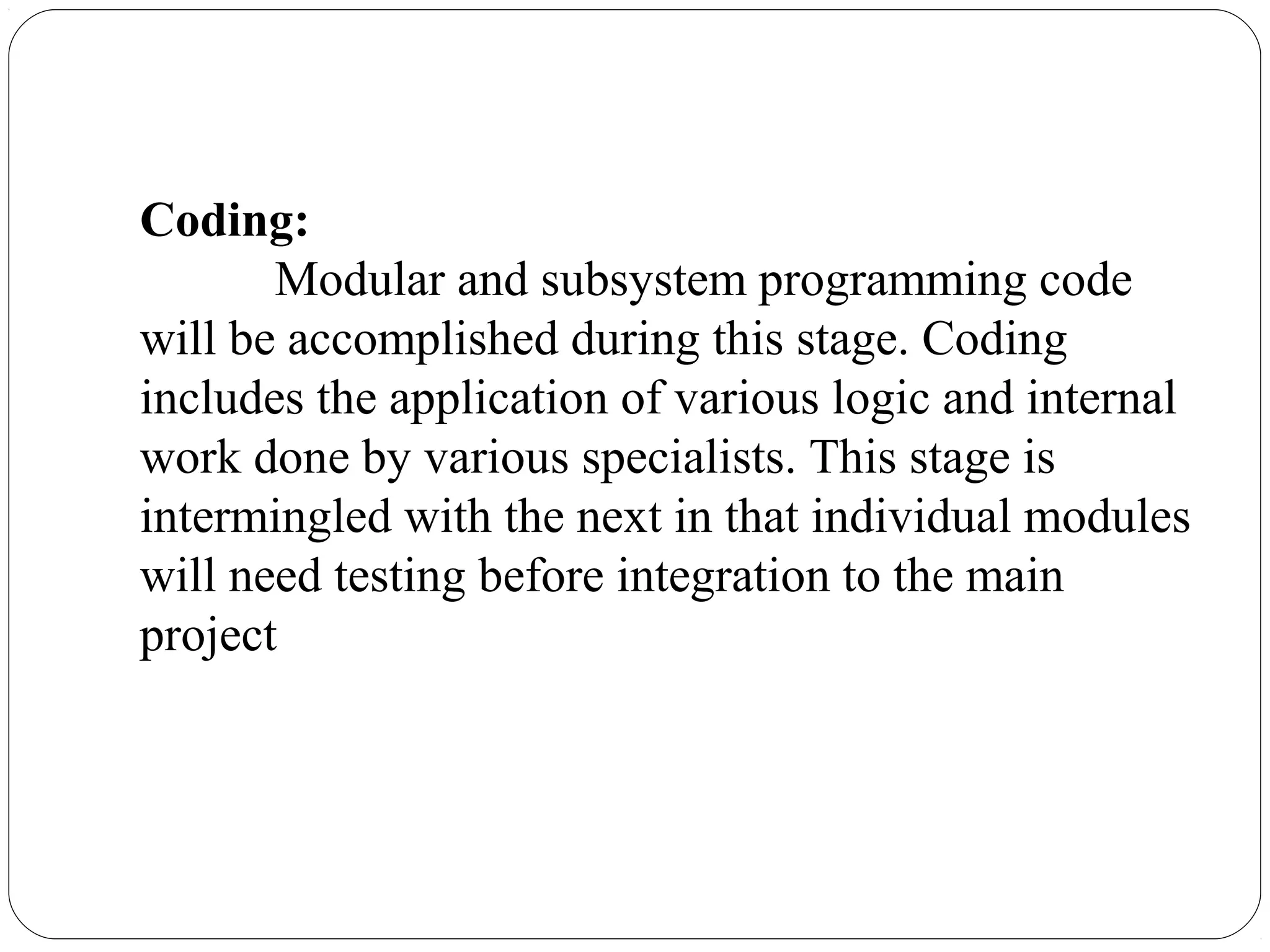 Coding:
Modular and subsystem programming code
will be accomplished during this stage. Coding
includes the application of various logic and internal
work done by various specialists. This stage is
intermingled with the next in that individual modules
will need testing before integration to the main
project
 