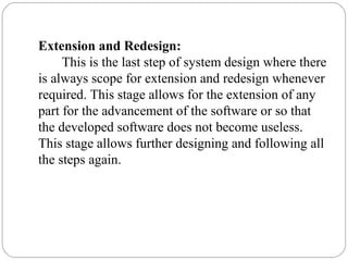 Extension and Redesign:
This is the last step of system design where there
is always scope for extension and redesign whenever
required. This stage allows for the extension of any
part for the advancement of the software or so that
the developed software does not become useless.
This stage allows further designing and following all
the steps again.
 