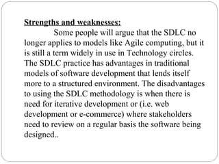 Strengths and weaknesses:
Some people will argue that the SDLC no
longer applies to models like Agile computing, but it
is still a term widely in use in Technology circles.
The SDLC practice has advantages in traditional
models of software development that lends itself
more to a structured environment. The disadvantages
to using the SDLC methodology is when there is
need for iterative development or (i.e. web
development or e-commerce) where stakeholders
need to review on a regular basis the software being
designed..
 