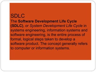SDLC
The Software Development Life Cycle
(SDLC), or System Development Life Cycle in
systems engineering, information systems and
software engineering, is the entire process of
formal, logical steps taken to develop a
software product. The concept generally refers
to computer or information systems.
.
 