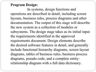 Program Design:
In systems, design functions and
operations are described in detail, including screen
layouts, business rules, process diagrams and other
documentation. The output of this stage will describe
the new system as a collection of modules or
subsystems. The design stage takes as its initial input
the requirements identified in the approved
requirements document. Design elements describe
the desired software features in detail, and generally
include functional hierarchy diagrams, screen layout
diagrams, tables of business rules, business process
diagrams, pseudo code, and a complete entity-
relationship diagram with a full data dictionary.
 