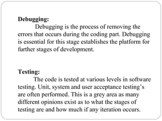 Debugging:
Debugging is the process of removing the
errors that occurs during the coding part. Debugging
is essential for this stage establishes the platform for
further stages of development.
Testing:
The code is tested at various levels in software
testing. Unit, system and user acceptance testing’s
are often performed. This is a grey area as many
different opinions exist as to what the stages of
testing are and how much if any iteration occurs.
 