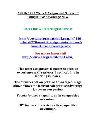 ASH INF 220 Week 2 Assignment Source of
Competitive Advantage NEW
Check this A+ tutorial guideline at
http://www.assignmentcloud.com/inf-220-
ash/inf-220-week-2-assignment-source-of-
competitive-advantage-new
For more classes visit
http://www.assignmentcloud.com/
This team assignment is meant to provide
experience with real-world applicability in
working in teams.
The “Sources of Competitive Advantage” image
above shows the focus of competitive advantage
for seven companies:
Toyota focuses on quality as its competitive
advantage.
IBM focuses on service as its competitive
advantage.
 