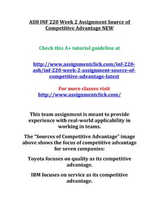 ASH INF 220 Week 2 Assignment Source of
Competitive Advantage NEW
Check this A+ tutorial guideline at
http://www.assignmentclick.com/inf-220-
ash/inf-220-week-2-assignment-source-of-
competitive-advantage-latest
For more classes visit
http://www.assignmentclick.com/
This team assignment is meant to provide
experience with real-world applicability in
working in teams.
The “Sources of Competitive Advantage” image
above shows the focus of competitive advantage
for seven companies:
Toyota focuses on quality as its competitive
advantage.
IBM focuses on service as its competitive
advantage.
 
