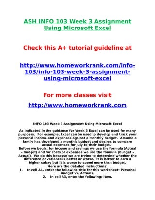 ASH INFO 103 Week 3 Assignment
Using Microsoft Excel
Check this A+ tutorial guideline at
http://www.homeworkrank.com/info-
103/info-103-week-3-assignment-
using-microsoft-excel
For more classes visit
http://www.homeworkrank.com
INFO 103 Week 3 Assignment Using Microsoft Excel
As indicated in the guidance for Week 3 Excel can be used for many
purposes. For example, Excel can be used to develop and track your
personal income and expenses against a monthly budget. Assume a
family has developed a monthly budget and desires to compare
actual expenses for July to their budget.
Before we begin, for income and savings we use the formula (Actual
– Budget) and for costs or expenses we use the formula (Budget –
Actual). We do this because we are trying to determine whether the
difference or variance is better or worse. It is better to earn a
higher salary but it is worse to spend more than budget.
Here are the detailed instructions:
1. In cell A1, enter the following title for this worksheet: Personal
Budget vs. Actuals.
2. In cell A3, enter the following: Item.
 