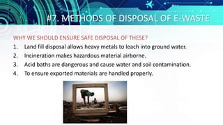 #7. METHODS OF DISPOSAL OF E-WASTE
WHY WE SHOULD ENSURE SAFE DISPOSAL OF THESE?
1. Land fill disposal allows heavy metals to leach into ground water.
2. Incineration makes hazardous material airborne.
3. Acid baths are dangerous and cause water and soil contamination.
4. To ensure exported materials are handled properly.
 