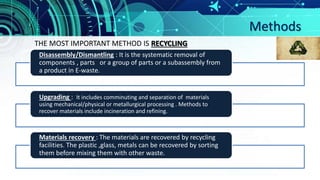 Methods
Disassembly/Dismantling : It is the systematic removal of
components , parts or a group of parts or a subassembly from
a product in E-waste.
Upgrading : It includes comminuting and separation of materials
using mechanical/physical or metallurgical processing . Methods to
recover materials include incineration and refining.
Materials recovery : The materials are recovered by recycling
facilities. The plastic ,glass, metals can be recovered by sorting
them before mixing them with other waste.
THE MOST IMPORTANT METHOD IS RECYCLING
 