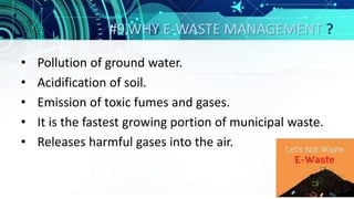 #9.WHY E-WASTE MANAGEMENT ?
• Pollution of ground water.
• Acidification of soil.
• Emission of toxic fumes and gases.
• It is the fastest growing portion of municipal waste.
• Releases harmful gases into the air.
 