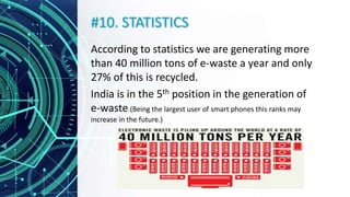 #10. STATISTICS
According to statistics we are generating more
than 40 million tons of e-waste a year and only
27% of this is recycled.
India is in the 5th position in the generation of
e-waste.(Being the largest user of smart phones this ranks may
increase in the future.)
 