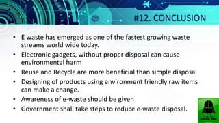 #12. CONCLUSION
• E waste has emerged as one of the fastest growing waste
streams world wide today.
• Electronic gadgets, without proper disposal can cause
environmental harm
• Reuse and Recycle are more beneficial than simple disposal
• Designing of products using environment friendly raw items
can make a change.
• Awareness of e-waste should be given
• Government shall take steps to reduce e-waste disposal.
 
