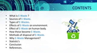 CONTENTS
• What is E-Waste ?
• Sources of E-Waste.
• Types of E-Wastes.
• Effects of E-Waste on environment.
• Effect of E-Waste on human body.
• How these become E-Waste.
• Methods of disposal of E-Waste.
• Why E-Waste Management?
• Statistic's
• Conclusion
• References.
 
