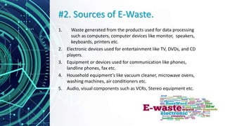 #2. Sources of E-Waste.
1. Waste generated from the products used for data processing
such as computers, computer devices like monitor, speakers,
keyboards, printers etc.
2. Electronic devices used for entertainment like TV, DVDs, and CD
players.
3. Equipment or devices used for communication like phones,
landline phones, fax etc.
4. Household equipment’s like vacuum cleaner, microwave ovens,
washing machines, air conditioners etc.
5. Audio, visual components such as VCRs, Stereo equipment etc.
 