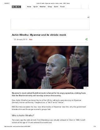 3/22/2017 Ashin Wirathu: Myanmar and its vitriolic monk ­ BBC News
http://www.bbc.com/news/world­asia­30930997 1/10
ADVERTISEMENT
Ashin Wirathu: Myanmar and its vitriolic monk
23 January 2015  Asia
Myanmar's most radical Buddhist monk is famed for his angry speeches, stoking fears
that the Muslim minority will one day overrun the country.
Now Ashin Wirathu has drawn the ire of the UN by calling its special envoy to Myanmar
(formerly known as Burma), Yanghee Lee, a "bitch" and a "whore".
BBC Burmese explains his rise, how other monks in Myanmar view him, why the government
tolerates him and the anger women's groups feel.
Who is Ashin Wirathu?
Ten years ago the radical monk from Mandalay was virtually unheard of. Born in 1968, he left
school at the age of 14 and entered the monkhood.
AFP
     
News Sport Weather Shop Earth Travel
 
