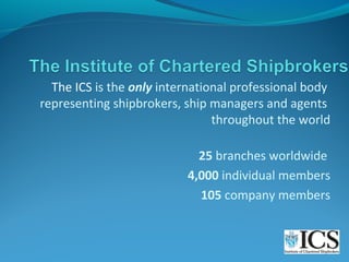 The ICS is the only international professional body
representing shipbrokers, ship managers and agents
throughout the world
25 branches worldwide
4,000 individual members
105 company members

 