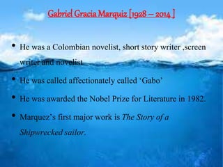 Gabriel Gracia Marquiz [1928 – 2014 ]
• He was a Colombian novelist, short story writer ,screen
writer and novelist
• He was called affectionately called ‘Gabo’
• He was awarded the Nobel Prize for Literature in 1982.
• Marquez’s first major work isThe Story of a
Shipwrecked sailor.
 