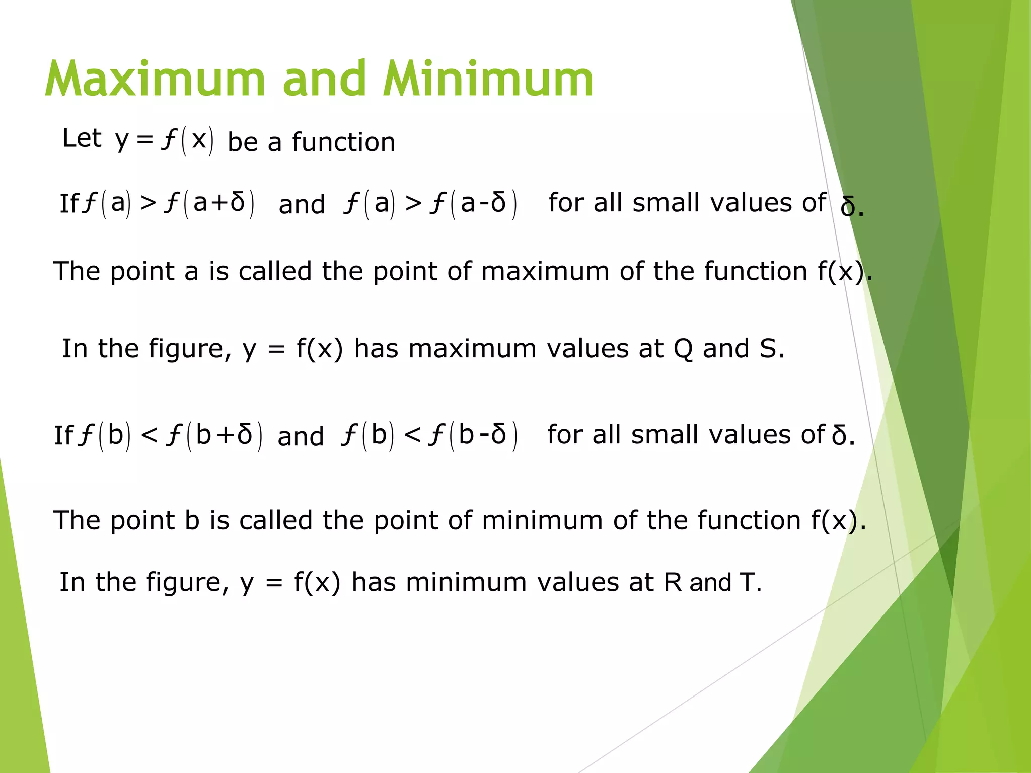 Maximum and Minimum
The point a is called the point of maximum of the function f(x).
In the figure, y = f(x) has maximum values at Q and S.
( ) ( )ƒ a > ƒ a+δIf and ( ) ( )ƒ a > ƒ a-δ for all small values of δ.
The point b is called the point of minimum of the function f(x).
In the figure, y = f(x) has minimum values at R and T.
( ) ( )ƒ b < ƒ b+δIf and ( ) ( )ƒ b < ƒ b-δ for all small values of δ.
Let ( )y = ƒ x be a function
 