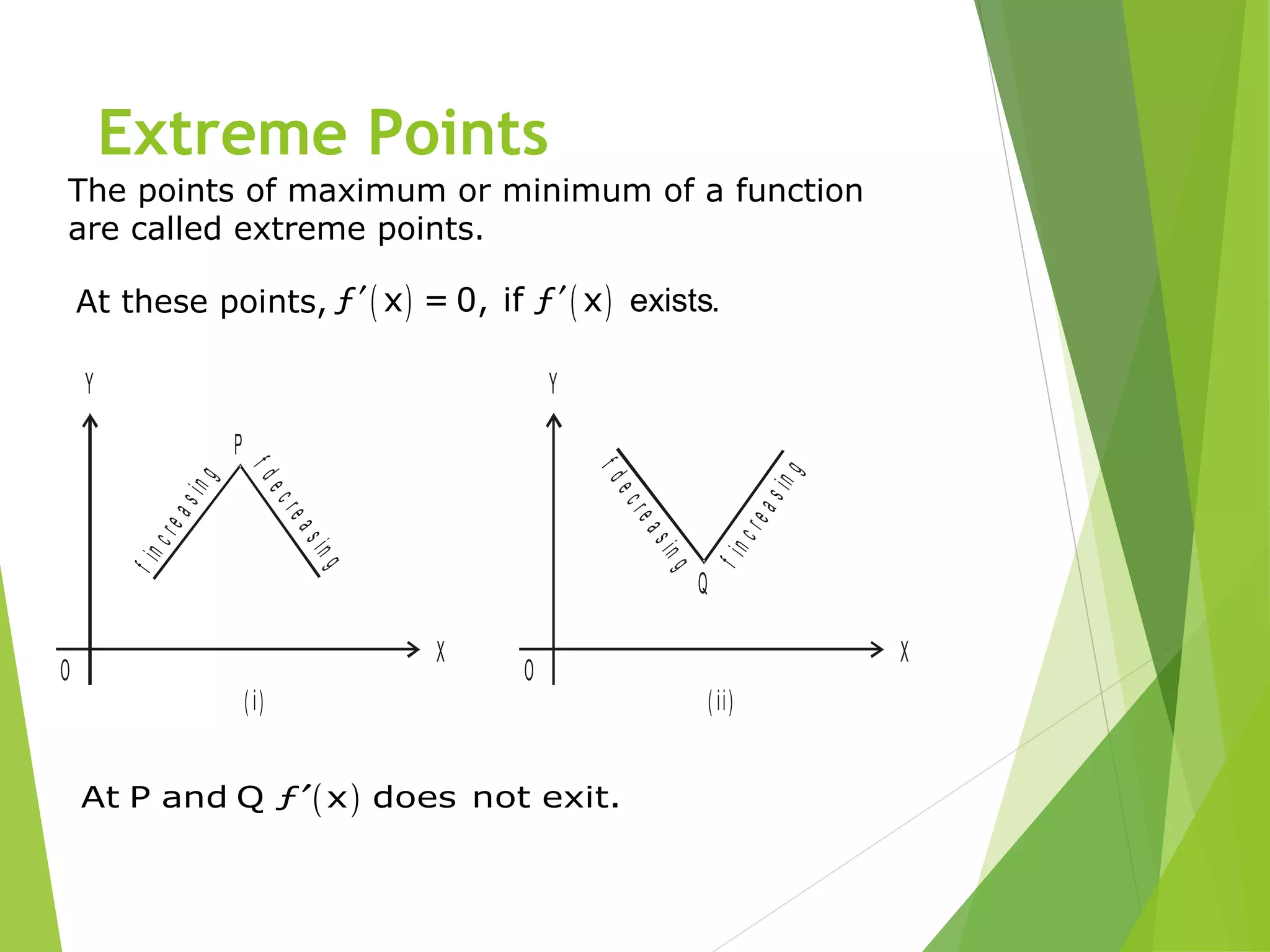 Extreme Points
The points of maximum or minimum of a function
are called extreme points.
At these points, ( ) ( )ƒ x = 0, if ƒ x exists.′ ′
X
Y
O
( i)
P
fincreasing
fdecreasing
X
Y
O
( ii)
Q
fincreasing
fdecreasing
( )At P and Q ƒ x does not exit.′
 