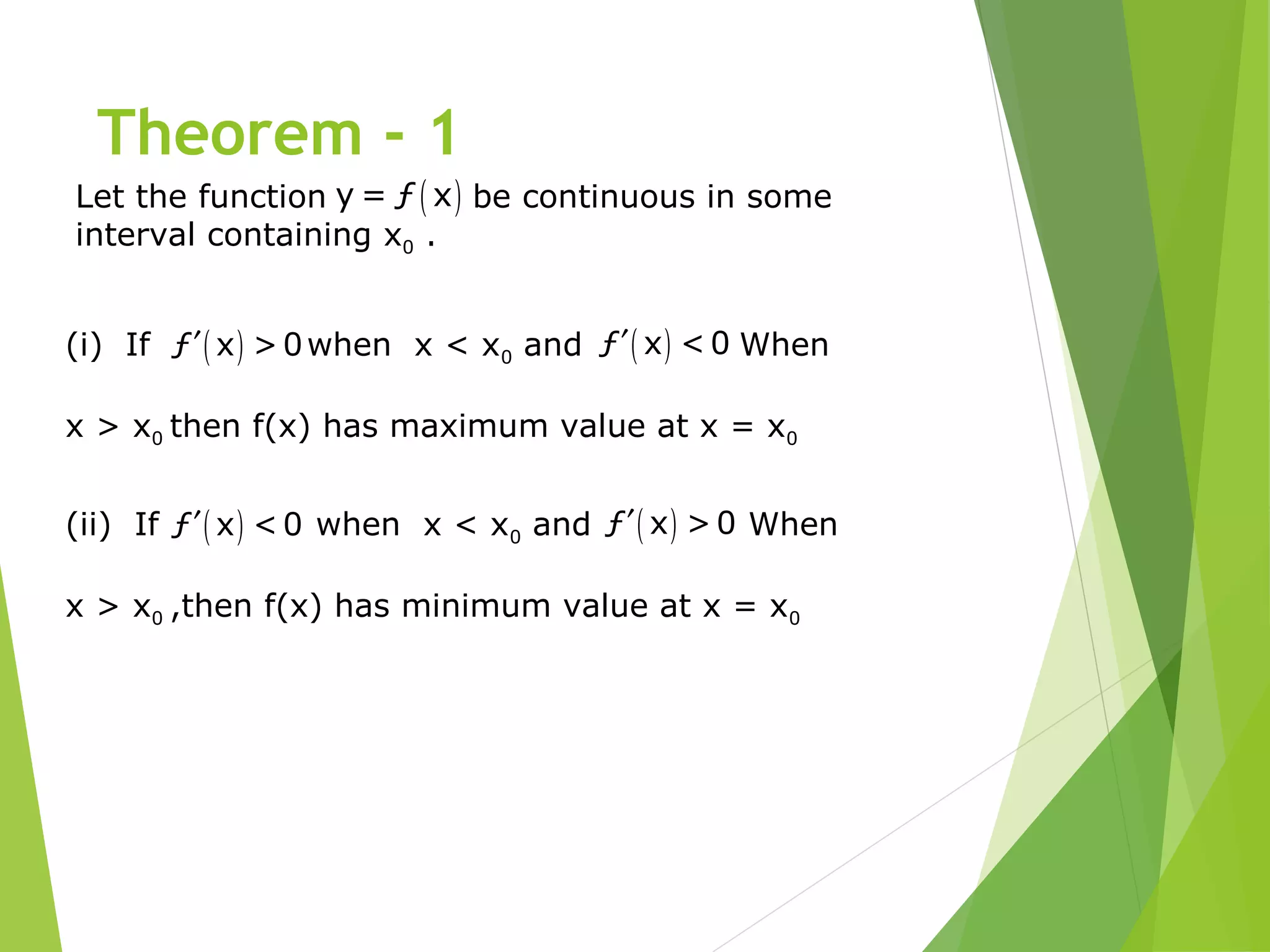 Theorem - 1
Let the function be continuous in some
interval containing x0 .
( )y = ƒ x
( )ƒ x >0′ ( )ƒ x <0′(i) If when x < x0 and When
x > x0 then f(x) has maximum value at x = x0
( )ƒ x <0′ ( )ƒ x >0′(ii) If when x < x0 and When
x > x0 ,then f(x) has minimum value at x = x0
 
