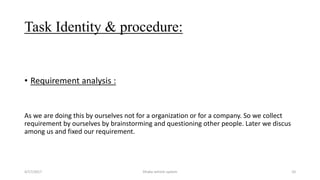 Task Identity & procedure:
• Requirement analysis :
As we are doing this by ourselves not for a organization or for a company. So we collect
requirement by ourselves by brainstorming and questioning other people. Later we discus
among us and fixed our requirement.
4/17/2017 Dhaka vehicle system 10
 
