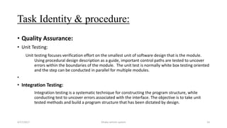 Task Identity & procedure:
• Quality Assurance:
• Unit Testing:
Unit testing focuses verification effort on the smallest unit of software design that is the module.
Using procedural design description as a guide, important control paths are tested to uncover
errors within the boundaries of the module. The unit test is normally white box testing oriented
and the step can be conducted in parallel for multiple modules.
•
• Integration Testing:
Integration testing is a systematic technique for constructing the program structure, while
conducting test to uncover errors associated with the interface. The objective is to take unit
tested methods and build a program structure that has been dictated by design.
4/17/2017 Dhaka vehicle system 14
 