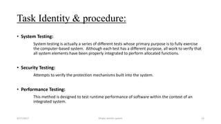 Task Identity & procedure:
• System Testing:
System testing is actually a series of different tests whose primary purpose is to fully exercise
the computer-based system. Although each test has a different purpose, all work to verify that
all system elements have been properly integrated to perform allocated functions.
• Security Testing:
Attempts to verify the protection mechanisms built into the system.
• Performance Testing:
This method is designed to test runtime performance of software within the context of an
integrated system.
4/17/2017 Dhaka vehicle system 15
 