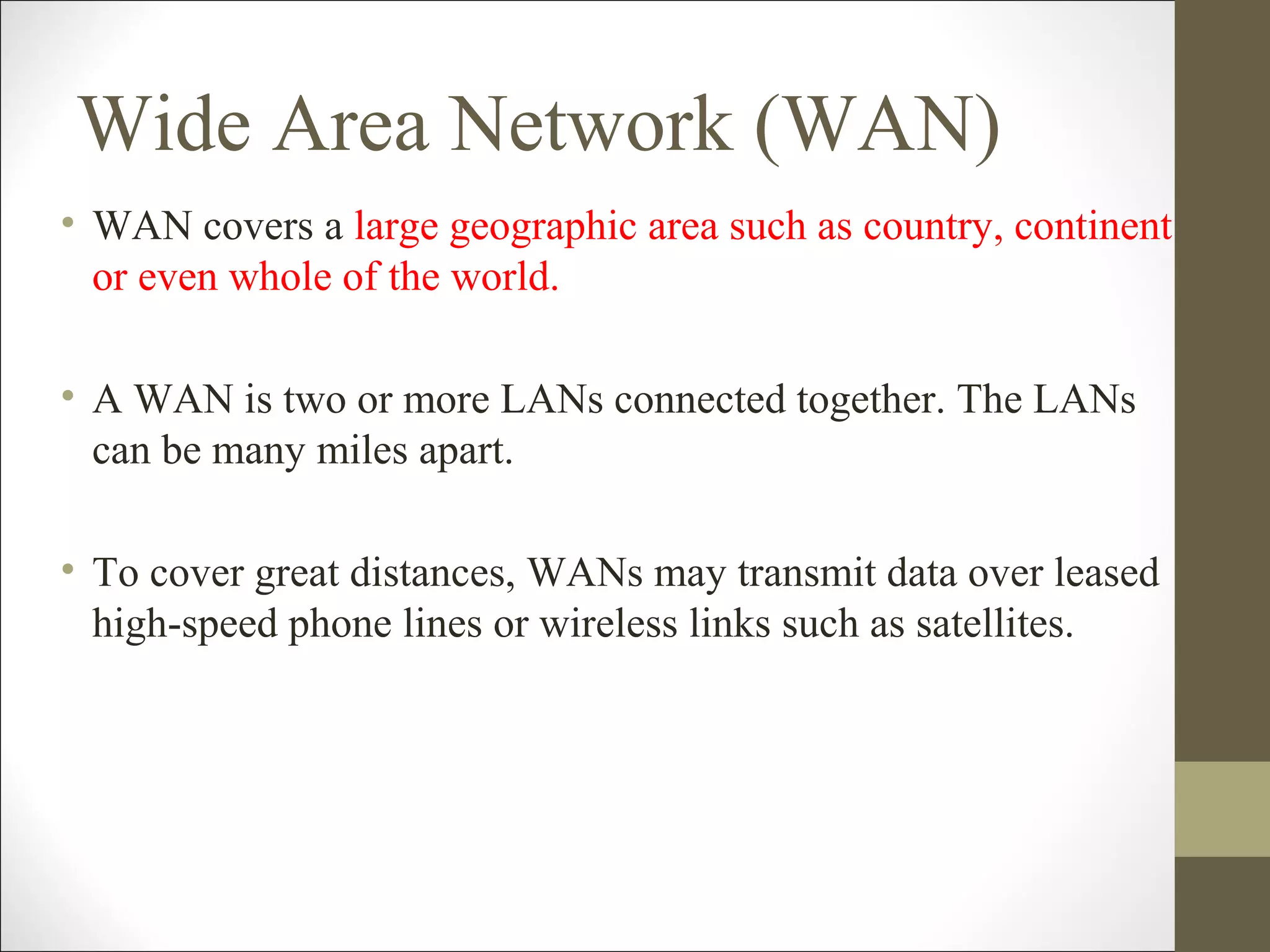 Wide Area Network (WAN) 
• WAN covers a large geographic area such as country, continent 
or even whole of the world. 
• A WAN is two or more LANs connected together. The LANs 
can be many miles apart. 
• To cover great distances, WANs may transmit data over leased 
high-speed phone lines or wireless links such as satellites. 
 