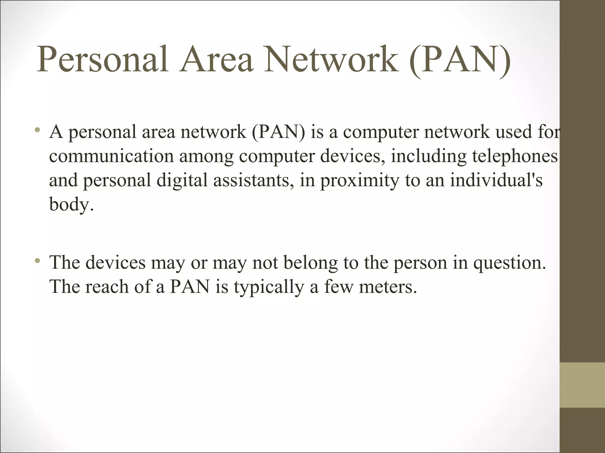 Personal Area Network (PAN) 
• A personal area network (PAN) is a computer network used for 
communication among computer devices, including telephones 
and personal digital assistants, in proximity to an individual's 
body. 
• The devices may or may not belong to the person in question. 
The reach of a PAN is typically a few meters. 
 