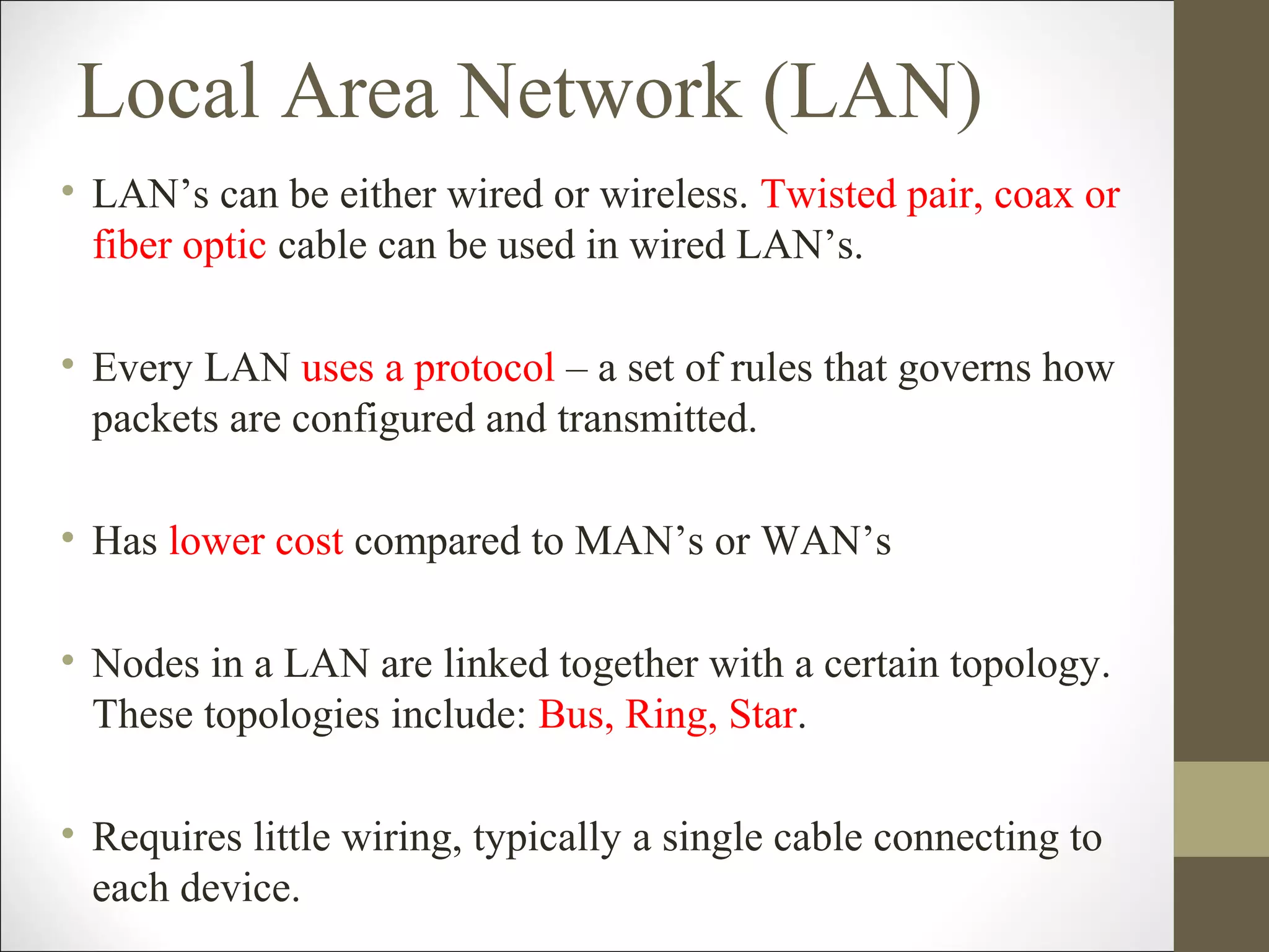 Local Area Network (LAN) 
• LAN’s can be either wired or wireless. Twisted pair, coax or 
fiber optic cable can be used in wired LAN’s. 
• Every LAN uses a protocol – a set of rules that governs how 
packets are configured and transmitted. 
• Has lower cost compared to MAN’s or WAN’s 
• Nodes in a LAN are linked together with a certain topology. 
These topologies include: Bus, Ring, Star. 
• Requires little wiring, typically a single cable connecting to 
each device. 
 