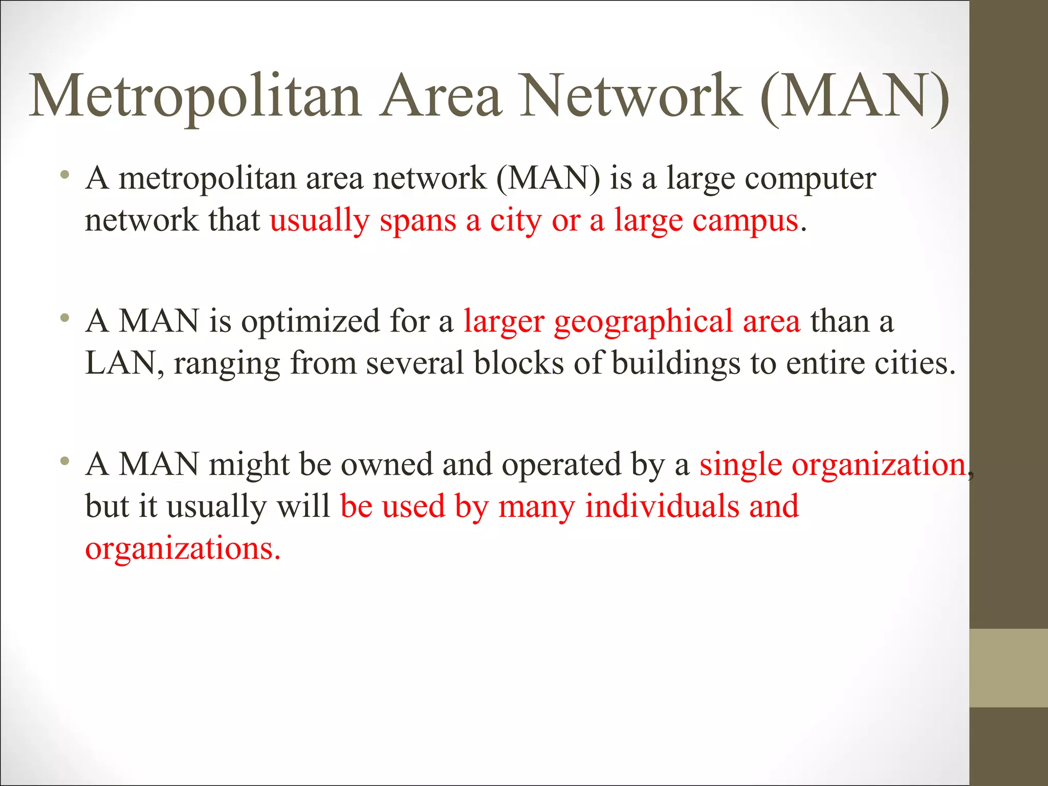 Metropolitan Area Network (MAN) 
• A metropolitan area network (MAN) is a large computer 
network that usually spans a city or a large campus. 
• A MAN is optimized for a larger geographical area than a 
LAN, ranging from several blocks of buildings to entire cities. 
• A MAN might be owned and operated by a single organization, 
but it usually will be used by many individuals and 
organizations. 
 
