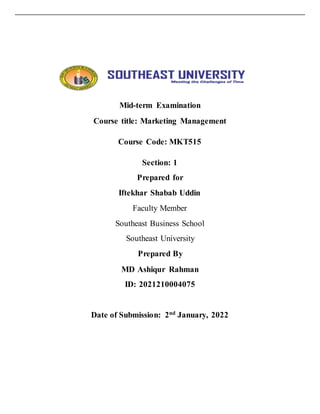Mid-term Examination
Course title: Marketing Management
Course Code: MKT515
Section: 1
Prepared for
Iftekhar Shabab Uddin
Faculty Member
Southeast Business School
Southeast University
Prepared By
MD Ashiqur Rahman
ID: 2021210004075
Date of Submission: 2nd January, 2022
 
