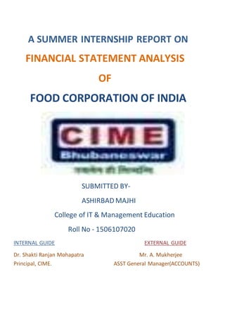 A SUMMER INTERNSHIP REPORT ON
FINANCIAL STATEMENT ANALYSIS
OF
FOOD CORPORATION OF INDIA
SUBMITTED BY-
ASHIRBAD MAJHI
College of IT & Management Education
Roll No - 1506107020
INTERNAL GUIDE EXTERNAL GUIDE
Dr. Shakti Ranjan Mohapatra Mr. A. Mukherjee
Principal, CIME. ASST General Manager(ACCOUNTS)
 